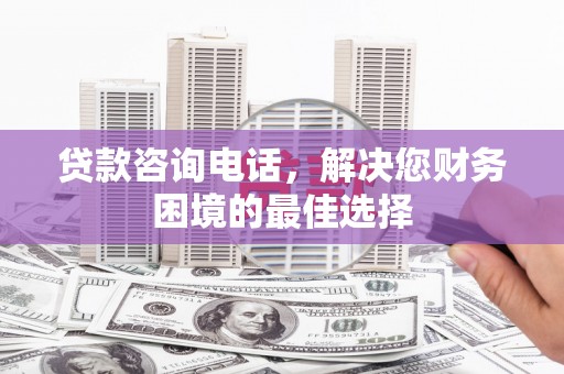利州贷款咨询电话，解决您财务困境的最佳选择