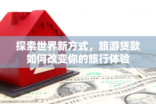 利州探索世界新方式，旅游贷款如何改变你的旅行体验